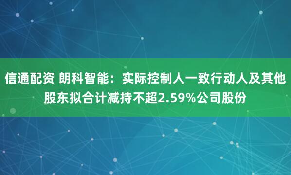 信通配资 朗科智能：实际控制人一致行动人及其他股东拟合计减持不超2.59%公司股份