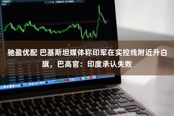 驰盈优配 巴基斯坦媒体称印军在实控线附近升白旗，巴高官：印度承认失败