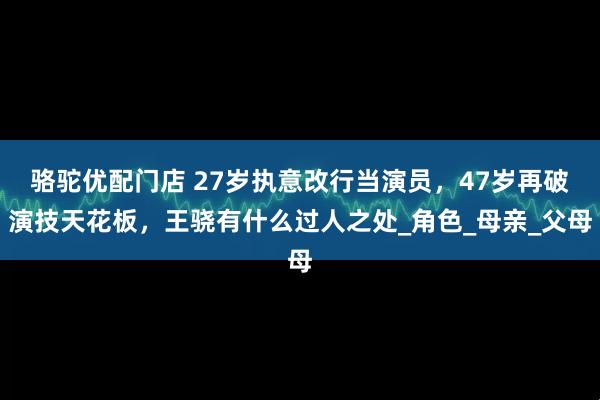 骆驼优配门店 27岁执意改行当演员，47岁再破演技天花板，王骁有什么过人之处_角色_母亲_父母